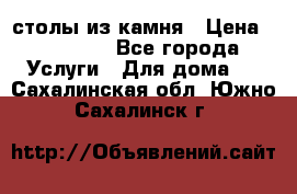 столы из камня › Цена ­ 55 000 - Все города Услуги » Для дома   . Сахалинская обл.,Южно-Сахалинск г.